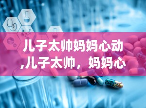 儿子太帅妈妈心动,儿子太帅，妈妈心动不已