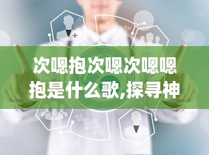 次嗯抱次嗯次嗯嗯抱是什么歌,探寻神秘旋律背后的故事