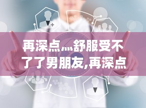 再深点灬舒服受不了了男朋友,再深点，舒服得受不了的甜蜜时光
