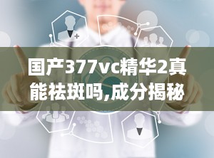 国产377vc精华2真能祛斑吗,成分揭秘与用户反馈