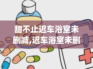 甜不止迟车浴室未删减,迟车浴室未删减版，揭秘浴室里的甜蜜故事