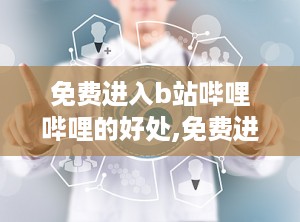 免费进入b站哔哩哔哩的好处,免费进入B站哔哩哔哩的无限魅力