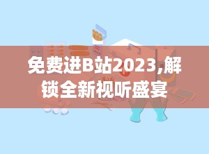 免费进B站2023,解锁全新视听盛宴