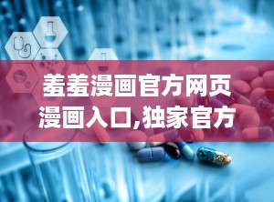 羞羞漫画官方网页漫画入口,独家官方入口，带你探索无限欢乐世界