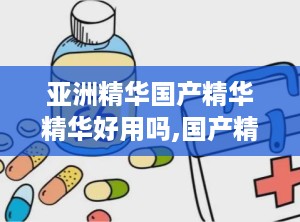 亚洲精华国产精华精华好用吗,国产精华深度评测，好用程度揭秘