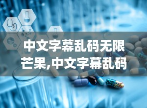 中文字幕乱码无限芒果,中文字幕乱码问题的破解之旅