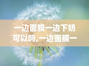 一边面膜一边下奶可以吗,一边面膜一边下奶的奇妙体验