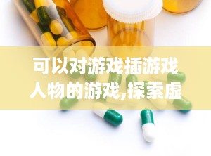 可以对游戏插游戏人物的游戏,探索虚拟与现实交织的奇幻旅程