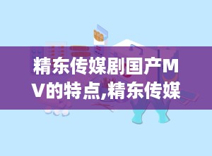 精东传媒剧国产MV的特点,精东传媒剧的独特魅力解析