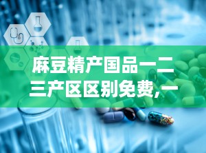麻豆精产国品一二三产区区别免费,一、二、三产区品质与特色对比
