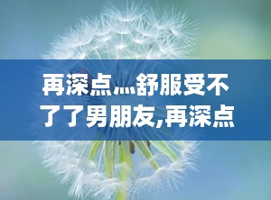 再深点灬舒服受不了了男朋友,再深点，舒服得受不了的甜蜜时光