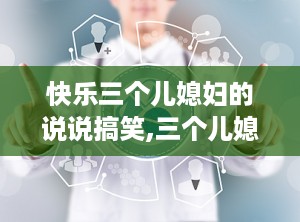 快乐三个儿媳妇的说说搞笑,三个儿媳妇的幽默互动，幸福生活的甜蜜调味