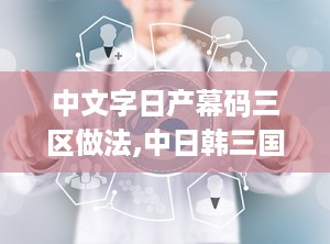 中文字日产幕码三区做法,中日韩三国幕码三区制作方法深度解析