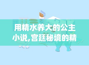 用精水养大的公主小说,宫廷秘境的精水传奇