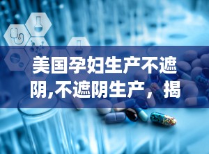 美国孕妇生产不遮阴,不遮阴生产，揭秘顺产全过程与宫口直拍技巧