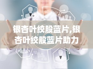 银杏叶绞股蓝片,银杏叶绞股蓝片助力健康生活”