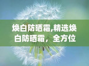 焕白防晒霜,精选焕白防晒霜，全方位呵护你的美丽肌肤”