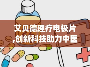 艾贝德理疗电极片,创新科技助力中医理疗，安全卫生守护健康之路”