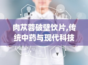 肉苁蓉破壁饮片,传统中药与现代科技的完美结合