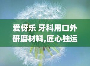 爱伢乐 牙科用口外研磨材料,匠心独运，守护口腔健康