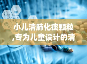 小儿清肺化痰颗粒,专为儿童设计的清热化痰止咳良药