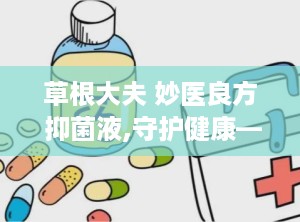 草根大夫 妙医良方 抑菌液,守护健康——草根大夫妙医良方抑菌液全新亮相”
