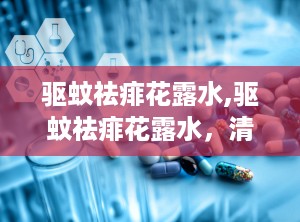 驱蚊祛痱花露水,驱蚊祛痱花露水，清凉一夏守护您！