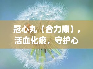 冠心丸（合力康）,活血化瘀，守护心脏健康的中成药新选择