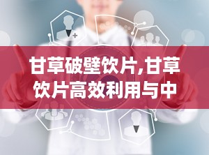 甘草破壁饮片,甘草饮片高效利用与中医传承新篇章
