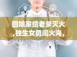 回娘家给老爹灭火,独生女勇闯火海，回娘家救父记