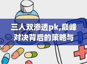 三人双渗透pk,巅峰对决背后的策略与智慧