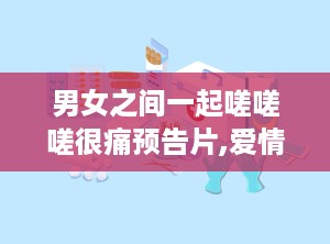 男女之间一起嗟嗟嗟很痛预告片,爱情纠葛中的痛楚与坚守