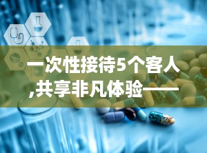 一次性接待5个客人,共享非凡体验——一次难忘的接待之旅”