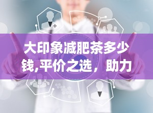 大印象减肥茶多少钱,平价之选，助力健康瘦身