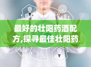 最好的壮阳药酒配方,探寻最佳壮阳药酒配方，养生保健新选择