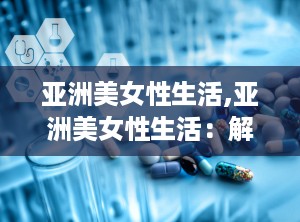 亚洲美女性生活,亚洲美女性生活：解答你心中的疑虑