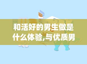 和活好的男生做是什么体验,与优质男生相处的独特体验