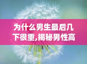 为什么男生最后几下很重,揭秘男性高潮时力度加重的生理原因与心理影响