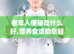 老年人便秘吃什么好,营养食谱助您轻松排便