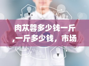 肉苁蓉多少钱一斤,一斤多少钱，市场行情揭秘