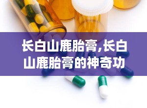 长白山鹿胎膏,长白山鹿胎膏的神奇功效解析