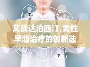 艾战达泊西汀,男性早泄治疗的创新选择与全面解决方案”