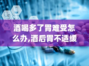 酒喝多了胃难受怎么办,酒后胃不适缓解攻略