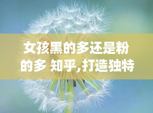 女孩黑的多还是粉的多 知乎,打造独特肤色美感的化妆技巧解析”