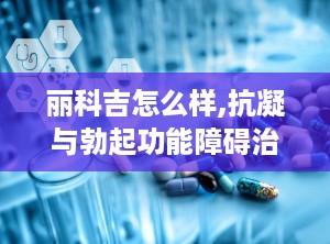 丽科吉怎么样,抗凝与勃起功能障碍治疗的双重功效解析