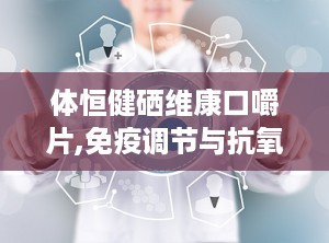 体恒健硒维康口嚼片,免疫调节与抗氧化保健新选择