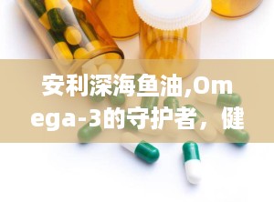 安利深海鱼油,Omega-3的守护者，健康生活的必备良品