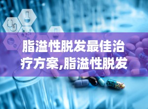 脂溢性脱发最佳治疗方案,脂溢性脱发综合治疗方案全解析