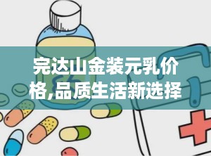 完达山金装元乳价格,品质生活新选择”