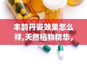 丰韵丹姿效果怎么样,天然植物精华，重塑女性胸部曲线的秘密武器”